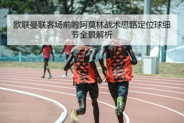 欧联曼联客场前瞻阿莫林战术思路定位球细节全景解析